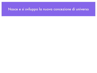 Nasce e si sviluppa la nuova concezione di universo
 