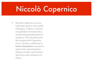 Niccolò Copernico
•   Niccolò Copernico era uno
    scienziato polacco che studiò
    a Bologna , Padova e ferrara
    occupandosi di matematica,
    astronomia,giurisprudenza e
    medicina. Fin dai primi anni
    del cinquecento Copernico
    aveva iniziato a elaborare la
    teoria eliocentrica secondo la
    quale tutti i pianeti girano
    intorno al sole e non intorno
    alla terra come sosteneva la
    chiesa.
 