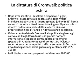 La dittatura di Cromwell: politica
                   estera
• Dopo aver sconfitto i Levellers e disperso i Diggers,
  Cromwell procedette alla repressione della rivolta
  irlandese. Dopo 4 anni di guerra spietata (1649-1653) l’isola
  venne ricondotta sotto dominazione inglese.Ogni cattolico
  dovette cedere una parte della sua terra ai nuovi
  proprietari inglesi. L’Irlanda è ridotta a rango di colonia.
• Orientamento dato da Cromwell alla politica inglese: egli
  voleva che l’Inghilterra fosse una grande potenza
  internazionale capace di contrapporsi all’egemonia
  spagnola in America e capace di contrastare l’Olanda,
  superpotenza nel campo dei traffici e commerci.( Secondo
  atto di navigazione; prima guerra anglo-olandese(1652-
  1654))
• La flotta fece enormi progressi nel decennio 1650-60
 