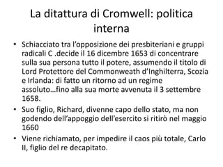 La ditattura di Cromwell: politica
                  interna
• Schiacciato tra l’opposizione dei presbiteriani e gruppi
  radicali C .decide il 16 dicembre 1653 di concentrare
  sulla sua persona tutto il potere, assumendo il titolo di
  Lord Protettore del Commonweath d’Inghilterra, Scozia
  e Irlanda: di fatto un ritorno ad un regime
  assoluto…fino alla sua morte avvenuta il 3 settembre
  1658.
• Suo figlio, Richard, divenne capo dello stato, ma non
  godendo dell’appoggio dell’esercito si ritirò nel maggio
  1660
• Viene richiamato, per impedire il caos più totale, Carlo
  II, figlio del re decapitato.
 