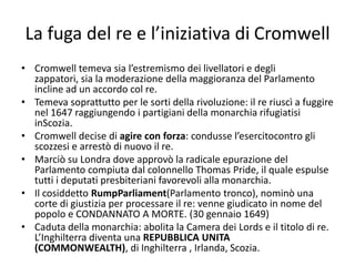 La fuga del re e l’iniziativa di Cromwell
• Cromwell temeva sia l’estremismo dei livellatori e degli
  zappatori, sia la moderazione della maggioranza del Parlamento
  incline ad un accordo col re.
• Temeva soprattutto per le sorti della rivoluzione: il re riuscì a fuggire
  nel 1647 raggiungendo i partigiani della monarchia rifugiatisi
  inScozia.
• Cromwell decise di agire con forza: condusse l’esercitocontro gli
  scozzesi e arrestò di nuovo il re.
• Marciò su Londra dove approvò la radicale epurazione del
  Parlamento compiuta dal colonnello Thomas Pride, il quale espulse
  tutti i deputati presbiteriani favorevoli alla monarchia.
• Il cosiddetto RumpParliament(Parlamento tronco), nominò una
  corte di giustizia per processare il re: venne giudicato in nome del
  popolo e CONDANNATO A MORTE. (30 gennaio 1649)
• Caduta della monarchia: abolita la Camera dei Lords e il titolo di re.
  L’Inghilterra diventa una REPUBBLICA UNITA
  (COMMONWEALTH), di Inghilterra , Irlanda, Scozia.
 