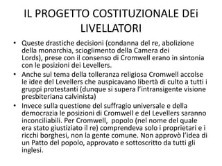 IL PROGETTO COSTITUZIONALE DEi
             LIVELLATORI
• Queste drastiche decisioni (condanna del re, abolizione
  della monarchia, scioglimento della Camera dei
  Lords), prese con il consenso di Cromwell erano in sintonia
  con le posizioni dei Levellers.
• Anche sul tema della tolleranza religiosa Cromwell accolse
  le idee del Levellers che auspicavano libertà di culto a tutti i
  gruppi protestanti (dunque si supera l’intransigente visione
  presbiteriana calvinista)
• Invece sulla questione del suffragio universale e della
  democrazia le posizioni di Cromwell e del Levellers saranno
  inconciliabili. Per Cromwell, popolo (nel nome del quale
  era stato giustiziato il re) comprendeva solo i proprietari e i
  ricchi borghesi, non la gente comune. Non approvò l’idea di
  un Patto del popolo, approvato e sottoscritto da tutti gli
  inglesi.
 