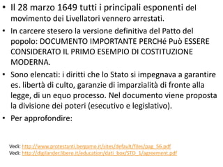 • Il 28 marzo 1649 tutti i principali esponenti del
  movimento dei Livellatori vennero arrestati.
• In carcere stesero la versione definitiva del Patto del
  popolo: DOCUMENTO IMPORTANTE PERCHé Può ESSERE
  CONSIDERATO IL PRIMO ESEMPIO DI COSTITUZIONE
  MODERNA.
• Sono elencati: i diritti che lo Stato si impegnava a garantire
  es. libertà di culto, garanzie di imparzialità di fronte alla
  legge, di un equo processo. Nel documento viene proposta
  la divisione dei poteri (esecutivo e legislativo).
• Per approfondire:


  Vedi: http://www.protestanti.bergamo.it/sites/default/files/pag_56.pdf
  Vedi: http://digilander.libero.it/education/dati_box/STO_1/agreement.pdf
 