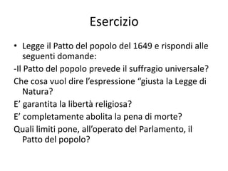 Esercizio
• Legge il Patto del popolo del 1649 e rispondi alle
    seguenti domande:
-Il Patto del popolo prevede il suffragio universale?
Che cosa vuol dire l’espressione “giusta la Legge di
    Natura?
E’ garantita la libertà religiosa?
E’ completamente abolita la pena di morte?
Quali limiti pone, all’operato del Parlamento, il
    Patto del popolo?
 