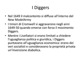 I Diggers
• Nel 1649 il malcontento si diffuse all’interno del
  New ModelArmy
• I timori di Cromwell si aggravarono negli anni
  1649-50 quando emerse con forza il movimento
  Diggers.
• Mentre i Livellatori si erano limitati a chiedere
  l’uguaglianza politica e giuridica, i Diggers
  puntavano all’uguaglianza economica: erano dei
  veri socialisti e consideravano la proprietà privata
  un’invenzione diabolica.
 
