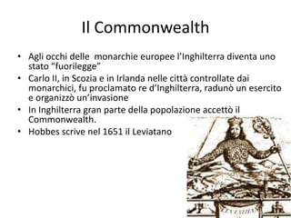 Il Commonwealth
• Agli occhi delle monarchie europee l’Inghilterra diventa uno
  stato “fuorilegge”
• Carlo II, in Scozia e in Irlanda nelle città controllate dai
  monarchici, fu proclamato re d’Inghilterra, radunò un esercito
  e organizzò un’invasione
• In Inghilterra gran parte della popolazione accettò il
  Commonwealth.
• Hobbes scrive nel 1651 il Leviatano
 