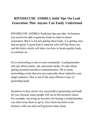 RIVOSECCHI ANDREA Solid Tips On Lead
Generation That Anyone Can Easily Understand
RIVOSECCHI ANDREA Proficient tips provider. In business
you need to be able to generate leads in order to attract
consumers. But it is not just getting these leads, it is getting ones
that are good. A good lead is someone who will buy from you,
and the below article will show you how to locate quality leads,
so continue on.
Go to networking events in your community. Lead generation
isn't just about emails, ads, and social media. It's also about
getting personal and direct communication. Hit as many
networking events that you can, especially those related to your
target audience. This is one of the most effective ways of
generating leads.
Incentives to buy can be very successful at generating real leads
for you, because many people will act on the incentive alone.
For example, receiving an incentive for buying a needed product
can often sway them to opt in. Give them incentive to do
business with you and you'll generate many leads.
 