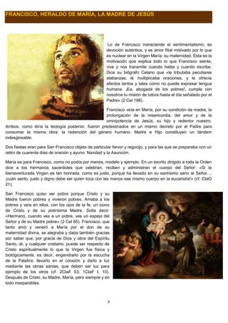 3
FRANCISCO, HERALDO DE MARÍA, LA MADRE DE JESÚS
Lo de Francisco transciende el sentimentalismo; es
devoción auténtica, y es amor filial motivado por lo que
es nuclear en la Virgen María: su maternidad. Esta es la
motivación que explica todo lo que Francisco siente,
vive y nos transmite cuando habla y cuando escribe.
Dice su biógrafo Celano que «le tributaba peculiares
alabanzas, le multiplicaba oraciones, y le ofrecía
afectos tantos y tales como no puede expresar lengua
humana. ¡Ea, abogada de los pobres!, cumple con
nosotros tu misión de tutora hasta el día señalado por el
Padre» (2 Cel 198).
Francisco veía en María, por su condición de madre, la
prolongación de la misericordia, del amor y de la
omnipotencia de Jesús, su hijo y redentor nuestro.
Ambos, como diría la teología posterior, fueron predestinados en un mismo decreto por el Padre para
consumar la misma obra: la redención del género humano. Madre e Hijo constituyen un tándem
indesglosable.
Dos fiestas eran para San Francisco objeto de particular fervor y regocijo, y para las que se preparaba con un
retiro de cuarenta días de oración y ayuno: Navidad y la Asunción.
María es para Francisco, como no podía por menos, modelo y ejemplo. En un escrito dirigido a toda la Orden
dice a los hermanos sacerdotes que celebran, reciben y administran el cuerpo del Señor: «Si la
bienaventurada Virgen es tan honrada, como es justo, porque ha llevado en su santísimo seno al Señor...,
¡cuán santo, justo y digno debe ser quien toca con las manos ese mismo cuerpo en la eucaristía!» (cf. CtaO
21).
San Francisco quiso ser pobre porque Cristo y su
Madre fueron pobres y vivieron pobres. Amaba a los
pobres y veía en ellos, con los ojos de la fe, un icono
de Cristo y de su pobrísima Madre. Solía decir:
«Hermano, cuando ves a un pobre, ves un espejo del
Señor y de su Madre pobre» (2 Cel 85). Francisco, que
tanto amó y veneró a María por el don de su
maternidad divina, se alegraba y daba también gracias
por saber que, por gracia de Dios y obra del Espíritu
Santo, él, y cualquier cristiano, puede ser respecto de
Cristo espiritualmente lo que la Virgen fue física y
biológicamente, es decir, engendrarlo por la escucha
de la Palabra, llevarlo en el corazón y darlo a luz
mediante las obras santas, que deben ser luz para
ejemplo de los otros (cf. 2CtaF 53; 1CtaF I, 10).
Después de Cristo, su Madre, María, pero siempre y en
todo inseparables.
 