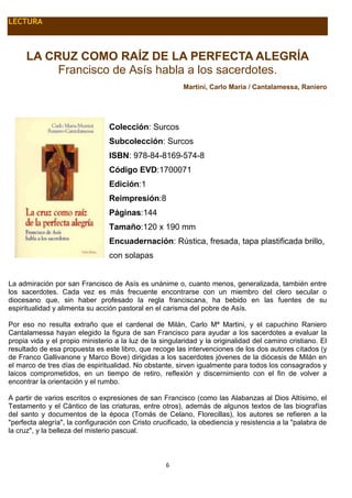 6
LECTURA
LA CRUZ COMO RAÍZ DE LA PERFECTA ALEGRÍA
Francisco de Asís habla a los sacerdotes.
Martini, Carlo Maria / Cantalamessa, Raniero
Colección: Surcos
Subcolección: Surcos
ISBN: 978-84-8169-574-8
Código EVD:1700071
Edición:1
Reimpresión:8
Páginas:144
Tamaño:120 x 190 mm
Encuadernación: Rústica, fresada, tapa plastificada brillo,
con solapas
La admiración por san Francisco de Asís es unánime o, cuanto menos, generalizada, también entre
los sacerdotes. Cada vez es más frecuente encontrarse con un miembro del clero secular o
diocesano que, sin haber profesado la regla franciscana, ha bebido en las fuentes de su
espiritualidad y alimenta su acción pastoral en el carisma del pobre de Asís.
Por eso no resulta extraño que el cardenal de Milán, Carlo Mª Martini, y el capuchino Raniero
Cantalamessa hayan elegido la figura de san Francisco para ayudar a los sacerdotes a evaluar la
propia vida y el propio ministerio a la luz de la singularidad y la originalidad del camino cristiano. El
resultado de esa propuesta es este libro, que recoge las intervenciones de los dos autores citados (y
de Franco Gallivanone y Marco Bove) dirigidas a los sacerdotes jóvenes de la diócesis de Milán en
el marco de tres días de espiritualidad. No obstante, sirven igualmente para todos los consagrados y
laicos comprometidos, en un tiempo de retiro, reflexión y discernimiento con el fin de volver a
encontrar la orientación y el rumbo.
A partir de varios escritos o expresiones de san Francisco (como las Alabanzas al Dios Altísimo, el
Testamento y el Cántico de las criaturas, entre otros), además de algunos textos de las biografías
del santo y documentos de la época (Tomás de Celano, Florecillas), los autores se refieren a la
"perfecta alegría", la configuración con Cristo crucificado, la obediencia y resistencia a la "palabra de
la cruz", y la belleza del misterio pascual.
 