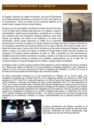 8
CURIOSIDAD FRANCISCANA: EL ÁNGELUS
El Ángelus, devoción de origen franciscano, que para el Diccionario
de la Real Academia Española es «Oración en honor del misterio de
la Encarnación». Toma su nombre de sus primeras palabras en la
versión latina, Angelus Domini nuntiavit Mariæ
El toque y el rezo del Ángelus no existían en tiempo de San Francisco
ni fue el Santo quien introdujo esta devoción en la Iglesia, aunque la
espiritualidad y piedad que él practicaba y enseñaba era un terreno
bien abonado para que florecieran prácticas piadosas como ésta;
véanse, por ejemplo, sus Cartas a los Custodios y su Carta a las
Autoridades, donde puede apreciarse un reflejo de la costumbre
musulmana de convocar al pueblo a la oración mediante el pregón del muecín desde el alminar de
las mezquitas, costumbre que Francisco observó en su viaje a Oriente. Por cuanto se sabe, fue Fr.
Benito de Arezzo quien, hacia el año 1250, introdujo en el convento de Arezzo el Ángelus, haciendo
cantar o recitar, a la caída de la tarde, la antífona El Ángel habló a María mientras sonaban las
campanas. El Capítulo general celebrado en Asís en 1269, y presidido por San Buenaventura,
estableció que los hermanos exhortaran al pueblo a saludar a la Virgen con las palabras del Ángel
cuando al atardecer sonara la campana de completas; posteriormente, ya en el siglo XIV, se
introdujo el toque y el rezo del Ángelus por la mañana, y luego también al mediodía
El Ángelus sufrió un lento proceso evolutivo hasta alcanzar su forma definitiva tal como lo rezamos
hoy. Abarca tres siglos: el siglo XIII, en el que comienza el Ángelus vespertino y poco después el
matutino, el XV, en el que comienza el Francia el Ángelus del mediodía, y el XVI, en el que la
fórmula de los tres Ángelus reunidos llega a ser universal y estable.
El primer documento conocido en el que encontramos el Ángelus en su forma actual, con
indulgencia concedida por el Papa Paulo III, en un catecismo impreso en Venecia en 1560. Poco
después, en 1571, San Pío V inserta el Ángelus en un Oficio Parvo de la Virgen aprobado por él. El
triunfo definitivo y universal del Ángelus se logró cuando Benedicto XIII, el 14 de septiembre de
1724, con el breve Iniunctae nobis, concedía cien días de indulgencia por cada vez que se rezara y
una plenaria al mes al que lo rezase diariamente de rodillas por la mañana, a mediodía y por la tarde
al toque de las campanas. Benedicto XIV estableció el 20 de abril de 1742 que durante el tiempo
pascual se sustituyese el Ángelus por la antífona: Reginal caeli lactare. Y finalmente, Pío VII en
1815, añadió al Ángelus tres “glorias al Padre…” en acción de gracias por los dones copiosamente
otorgados por la Santísima Trinidad a la Virgen, particularmente por su gloriosa Asunción a los
cielos.
El toque característico del Ángelus consiste en el
tañido de tres campanadas antes de cada Avemaría,
seguidas, finalmente de nueve campanadas algo
más rápidas que las tres rítmicas anteriores.
 