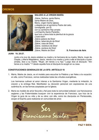 9
OREMOS
SALUDO A LA VIRGEN MARÍA
¡Salve, Señora, santa Reina,
santa Madre de Dios,
María, virgen hecha Iglesia,
y elegida por el santísimo Padre del cielo,
consagrada por Él
con su santísimo Hijo amado
y el Espíritu Santo Paráclito;
que tuvo y tiene toda la plenitud de la gracia
y todo bien!
¡Salve palacio de Dios!
¡Salve, tabernáculo de Dios!
¡Salve, casa de Dios!
¡Salve, vestidura de Dios!
¡Salve, esclava de Dios!
¡Salve, Madre de Dios! S. Francisco de Asís
JUAN 19, 25-27.
Junto a la cruz de Jesús estaban su madre y la hermana de su madre, María, mujer de
Clopás, y María Magdalena. Jesús, viendo a su madre y junto a ella al discípulo a quien
amaba, dice a su madre: "Mujer, ahí tienes a tu hijo." Luego dice al discípulo: "Ahí
tienes a tu madre." Y desde aquella hora el discípulo la acogió en su casa.
CONSTITUCIONES GENERALES DE LA OFS: ARTÍCULO 16
1. María, Madre de Jesús, es el modelo para escuchar la Palabra y ser fieles a la vocación:
en ella, como Francisco, vemos realizadas todas las virtudes evangélicas.
Los hermanos cultiven el amor intenso a la Santísima Virgen, mediante la imitación, la
oración y la entrega filial. Manifiesten su devoción personal con expresiones de una
auténtica fe, en las formas aceptadas por la Iglesia.
2. María es modelo de amor fecundo y fiel para toda la comunidad eclesial. Los franciscanos
seglares y las Fraternidades busquen vivir la experiencia de Francisco, que hizo de la
Virgen la guía de su vida y de su obra; con ella, como los discípulos en Pentecostés,
acojan el Espíritu para realizarse en comunidad de amor.
PAZ Y BIEN.
 