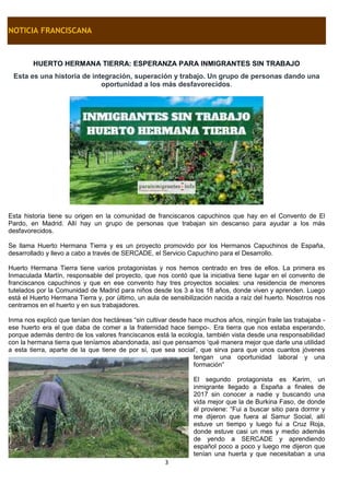 3
NOTICIA FRANCISCANA
HUERTO HERMANA TIERRA: ESPERANZA PARA INMIGRANTES SIN TRABAJO
Esta es una historia de integración, superación y trabajo. Un grupo de personas dando una
oportunidad a los más desfavorecidos.
Esta historia tiene su origen en la comunidad de franciscanos capuchinos que hay en el Convento de El
Pardo, en Madrid. Allí hay un grupo de personas que trabajan sin descanso para ayudar a los más
desfavorecidos.
Se llama Huerto Hermana Tierra y es un proyecto promovido por los Hermanos Capuchinos de España,
desarrollado y llevo a cabo a través de SERCADE, el Servicio Capuchino para el Desarrollo.
Huerto Hermana Tierra tiene varios protagonistas y nos hemos centrado en tres de ellos. La primera es
Inmaculada Martín, responsable del proyecto, que nos contó que la iniciativa tiene lugar en el convento de
franciscanos capuchinos y que en ese convento hay tres proyectos sociales: una residencia de menores
tutelados por la Comunidad de Madrid para niños desde los 3 a los 18 años, donde viven y aprenden. Luego
está el Huerto Hermana Tierra y, por último, un aula de sensibilización nacida a raíz del huerto. Nosotros nos
centramos en el huerto y en sus trabajadores.
Inma nos explicó que tenían dos hectáreas “sin cultivar desde hace muchos años, ningún fraile las trabajaba -
ese huerto era el que daba de comer a la fraternidad hace tiempo-. Era tierra que nos estaba esperando,
porque además dentro de los valores franciscanos está la ecología, también vista desde una responsabilidad
con la hermana tierra que teníamos abandonada, así que pensamos ‘qué manera mejor que darle una utilidad
a esta tierra, aparte de la que tiene de por sí, que sea social’, que sirva para que unos cuantos jóvenes
tengan una oportunidad laboral y una
formación”
El segundo protagonista es Karim, un
inmigrante llegado a España a finales de
2017 sin conocer a nadie y buscando una
vida mejor que la de Burkina Faso, de donde
él proviene: “Fui a buscar sitio para dormir y
me dijeron que fuera al Samur Social, allí
estuve un tiempo y luego fui a Cruz Roja,
donde estuve casi un mes y medio además
de yendo a SERCADE y aprendiendo
español poco a poco y luego me dijeron que
tenían una huerta y que necesitaban a una
 
