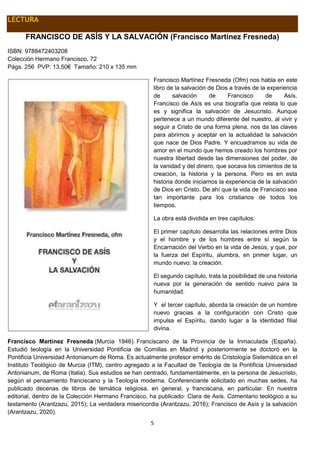 5
LECTURA
FRANCISCO DE ASÍS Y LA SALVACIÓN (Francisco Martínez Fresneda)
ISBN: 9788472403208
Colección Hermano Francisco, 72
Págs. 256 PVP: 13,50€ Tamaño: 210 x 135 mm
Francisco Martínez Fresneda (Ofm) nos habla en este
libro de la salvación de Dios a través de la experiencia
de salvación de Francisco de Asís.
Francisco de Asís es una biografía que relata lo que
es y significa la salvación de Jesucristo. Aunque
pertenece a un mundo diferente del nuestro, al vivir y
seguir a Cristo de una forma plena, nos da las claves
para abrirnos y aceptar en la actualidad la salvación
que nace de Dios Padre. Y encuadramos su vida de
amor en el mundo que hemos creado los hombres por
nuestra libertad desde las dimensiones del poder, de
la vanidad y del dinero, que socava los cimientos de la
creación, la historia y la persona. Pero es en esta
historia donde iniciamos la experiencia de la salvación
de Dios en Cristo. De ahí que la vida de Francisco sea
tan importante para los cristianos de todos los
tiempos.
La obra está dividida en tres capítulos:
El primer capítulo desarrolla las relaciones entre Dios
y el hombre y de los hombres entre sí según la
Encarnación del Verbo en la vida de Jesús, y que, por
la fuerza del Espíritu, alumbra, en primer lugar, un
mundo nuevo: la creación.
El segundo capítulo, trata la posibilidad de una historia
nueva por la generación de sentido nuevo para la
humanidad.
Y el tercer capítulo, aborda la creación de un hombre
nuevo gracias a la configuración con Cristo que
impulsa el Espíritu, dando lugar a la identidad filial
divina.
Francisco Martínez Fresneda (Murcia 1946). Franciscano de la Provincia de la Inmaculada (España).
Estudió teología en la Universidad Pontificia de Comillas en Madrid y posteriormente se doctoró en la
Pontificia Universidad Antonianum de Roma. Es actualmente profesor emérito de Cristología Sistemática en el
Instituto Teológico de Murcia (ITM), centro agregado a la Facultad de Teología de la Pontificia Universidad
Antonianum, de Roma (Italia). Sus estudios se han centrado, fundamentalmente, en la persona de Jesucristo,
según el pensamiento franciscano y la Teología moderna. Conferenciante solicitado en muchas sedes, ha
publicado decenas de libros de temática religiosa, en general, y franciscana, en particular. En nuestra
editorial, dentro de la Colección Hermano Francisco, ha publicado: Clara de Asís. Comentario teológico a su
testamento (Arantzazu, 2015); La verdadera misericordia (Arantzazu, 2016); Francisco de Asís y la salvación
(Arantzazu, 2020).
 