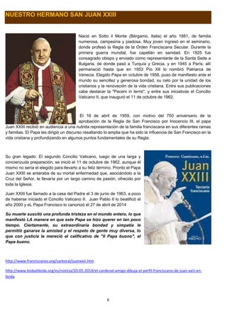 6
NUESTRO HERMANO SAN JUAN XXIII
Nació en Sotto il Monte (Bérgamo, Italia) el año 1881, de familia
numerosa, campesina y piadosa. Muy joven ingresó en el seminario,
donde profesó la Regla de la Orden Franciscana Secular. Durante la
primera guerra mundial, fue capellán en sanidad. En 1925 fue
consagrado obispo y enviado como representante de la Santa Sede a
Bulgaria, de donde pasó a Turquía y Grecia, y en 1945 a París; allí
permaneció hasta que en 1953 Pío XII lo nombró Patriarca de
Venecia. Elegido Papa en octubre de 1958, puso de manifiesto ante el
mundo su sencillez y generosa bondad, su celo por la unidad de los
cristianos y la renovación de la vida cristiana. Entre sus publicaciones
cabe destacar la "Pacem in terris", y entre sus iniciativas el Concilio
Vaticano II, que inauguró el 11 de octubre de 1962.
El 16 de abril de 1959, con motivo del 750 aniversario de la
aprobación de la Regla de San Francisco por Inocencio III, el papa
Juan XXIII recibió en audiencia a una nutrida representación de la familia franciscana en sus diferentes ramas
y familias. El Papa les dirigió un discurso resaltando lo amplia que ha sido la influencia de San Francisco en la
vida cristiana y profundizando en algunos puntos fundamentales de su Regla.
Su gran legado: El segundo Concilio Vaticano, luego de una larga y
concienzuda preparación, se inició el 11 de octubre de 1962, aunque él
mismo no sería el elegido para llevarlo a su feliz término. Pronto el Papa
Juan XXIII se enteraba de su mortal enfermedad que, asociándolo a la
Cruz del Señor, le llevaría por un largo camino de pasión, ofrecido por
toda la Iglesia.
Juan XXIII fue llamado a la casa del Padre el 3 de junio de 1963, a poco
de haberse iniciado el Concilio Vaticano II. Juan Pablo II lo beatificó el
año 2000 y eL Papa Francisco lo canonizó el 27 de abril de 2014
Su muerte suscitó una profunda tristeza en el mundo entero, lo que
manifestó LA manera en que este Papa se hizo querer en tan poco
tiempo. Ciertamente, su extraordinaria bondad y simpatía le
permitió ganarse la amistad y el respeto de gente muy diversa, lo
que con justicia le mereció el calificativo de "Il Papa buono", el
Papa bueno.
http://www.franciscanos.org/santoral/juanxxiii.htm
http://www.bisbatlleida.org/es/noticia/20-05-2014/el-cardenal-amigo-dibuja-el-perfil-franciscano-de-juan-xxiii-en-
lleida
 