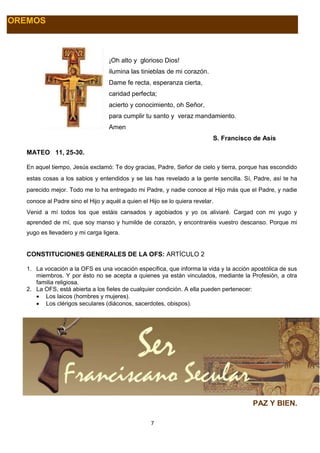 7
OREMOS
¡Oh alto y glorioso Dios!
ilumina las tinieblas de mi corazón.
Dame fe recta, esperanza cierta,
caridad perfecta;
acierto y conocimiento, oh Señor,
para cumplir tu santo y veraz mandamiento.
Amen
S. Francisco de Asís
MATEO 11, 25-30.
En aquel tiempo, Jesús exclamó: Te doy gracias, Padre, Señor de cielo y tierra, porque has escondido
estas cosas a los sabios y entendidos y se las has revelado a la gente sencilla. Sí, Padre, así te ha
parecido mejor. Todo me lo ha entregado mi Padre, y nadie conoce al Hijo más que el Padre, y nadie
conoce al Padre sino el Hijo y aquél a quien el Hijo se lo quiera revelar.
Venid a mí todos los que estáis cansados y agobiados y yo os aliviaré. Cargad con mi yugo y
aprended de mí, que soy manso y humilde de corazón, y encontraréis vuestro descanso. Porque mi
yugo es llevadero y mi carga ligera.
CONSTITUCIONES GENERALES DE LA OFS: ARTÍCULO 2
1. La vocación a la OFS es una vocación específica, que informa la vida y la acción apostólica de sus
miembros. Y por ésto no se acepta a quienes ya están vinculados, mediante la Profesión, a otra
familia religiosa.
2. La OFS, está abierta a los fieles de cualquier condición. A ella pueden pertenecer:
 Los laicos (hombres y mujeres).
 Los clérigos seculares (diáconos, sacerdotes, obispos).
PAZ Y BIEN.
 