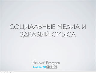 СОЦИАЛЬНЫЕ МЕДИА И 
ЗДРАВЫЙ СМЫСЛ 
Николай Белоусов 
@ni404 
пятница, 19 октября 12 г. 
 