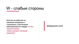 W - слабые стороны
Если бы вы работали на
компанию конкурента и
столкнулись с уже бывшим
работодателем на тендере, что бы
сказали клиенту,
чтобы выиграть у бывшей
компании?
Измените это!
 