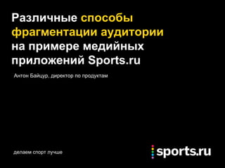 делаем спорт лучше
Различные способы
фрагментации аудитории
на примере медийных
приложений Sports.ru
Антон Байцур, директор по продуктам
 