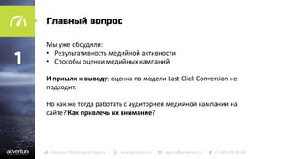Главный вопрос

1

Мы уже обсудили:
• Результативность медийной активности
• Способы оценки медийных кампаний
И пришли к выводу: оценка по модели Last Click Conversion не
подходит.

Но как же тогда работать с аудиторией медийной кампании на
сайте? Как привлечь их внимание?

 