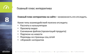 Главный плюс интерактива

8

Главный плюс интерактива на сайте – возможность его отследить.
Какие типы взаимодействий полезно отследить:
• Рассчеты в калькуляторах
• Просмотр видео
• Скачивание файлов (презентаций продукта)
• Подписки на новости
• Переходы на страницы соц сетей
• «Игровой» интерактив

 