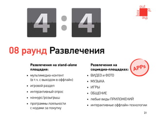 08 раунд Развлечения
       Развлечения на stand-alone         Развлечения на
       площадке:                          соцмедиа-площадках:     A PPs
   • мультимедиа-контент              •   ВИДЕО и ФОТО
       (в т.ч. с выходом в оффлайн)   •   МУЗЫКА
   •   игровой раздел                 •   ИГРЫ
   •   интерактивный опрос            •   ОБЩЕНИЕ
   •   конкурс/розыгрыш               •   любые виды ПРИЛОЖЕНИЙ
   •   программы лояльности           •   интерактивные оффлайн-технологии
       с кодами за покупку
                                                                        21
 