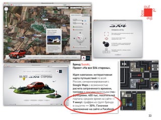 Бренд Suzuki.
Проект «На все SX4 стороны».

Идея кампании: интерактивная
карта путешествий по всей
России, синхронизированная с
Google Maps с возможностью
расчета затраченного времени,
топлива и другими полезными гео-
функциями. 400 тыс. посетителей
портала; среднее время на сайте —
9 минут; траффик из групп бренда
в соцсетях — 30%. Гоночное
приложение на сайте и Facebook.

                                    22
 