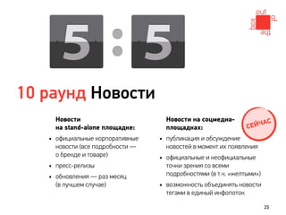 10 раунд Новости
     Новости                        Новости на соцмедиа-                С
     на stand-alone площадке:       площадках:                  С ЕЙЧА
   • официальные корпоративные    • публикация и обсуждение
     новости (все подробности —     новостей в момент их появления
     о бренде и товаре)           • официальные и неофициальные
   • пресс-релизы                   точки зрения со всеми
                                    подробностями (в т.ч. «желтыми»)
   • обновления — раз месяц
     (в лучшем случае)            • возможность объединять новости
                                    тегами в единый инфопоток

                                                                       25
 