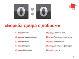 «Борьба добра с добром»
    01 раунд Формат            06 раунд Обратная связь

    02 раунд Аудитория/время   07 раунд Продажи и поддержка

    03 раунд Контент           08 раунд Развлечения

    04 раунд Общение           09 раунд Структура информации

    05 раунд Модерация         10 раунд Новости


                                                               3
 