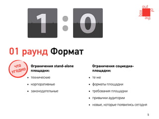 01 раунд Формат
  ЧТО       Ограничения stand-alone       Ограничения соцмедиа-
      О
У ГОДН      площадки:                     площадки:
          • технические               •   те же
          • корпоративные             •   форматы площадки
          • законодательные           •   требования площадки
                                      •   привычки аудитории
                                      •   новые, которые появились сегодня

                                                                             5
 