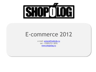 E-commerce 2012
   e-mail: anton@fivebirds.ru
      tel: +7(905)721-2876
        www.shopolog.ru
 
