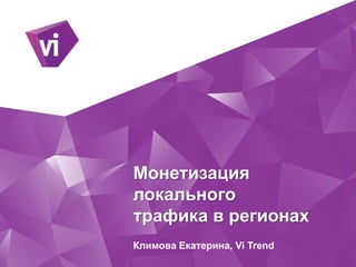 Монетизация
локального
трафика в регионах
Климова Екатерина, Vi Trend
 