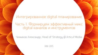 Интегрированное digital планирование
Часть 1. Формируем эффективный микс
digital каналов и инструментов
Чижиков Александр, Head of Strategy @ Articul Mediia
RIW 2015
 