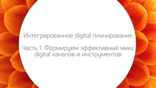 Интегрированное digital планирование
Часть 1. Формируем эффективный микс
digital каналов и инструментов
 