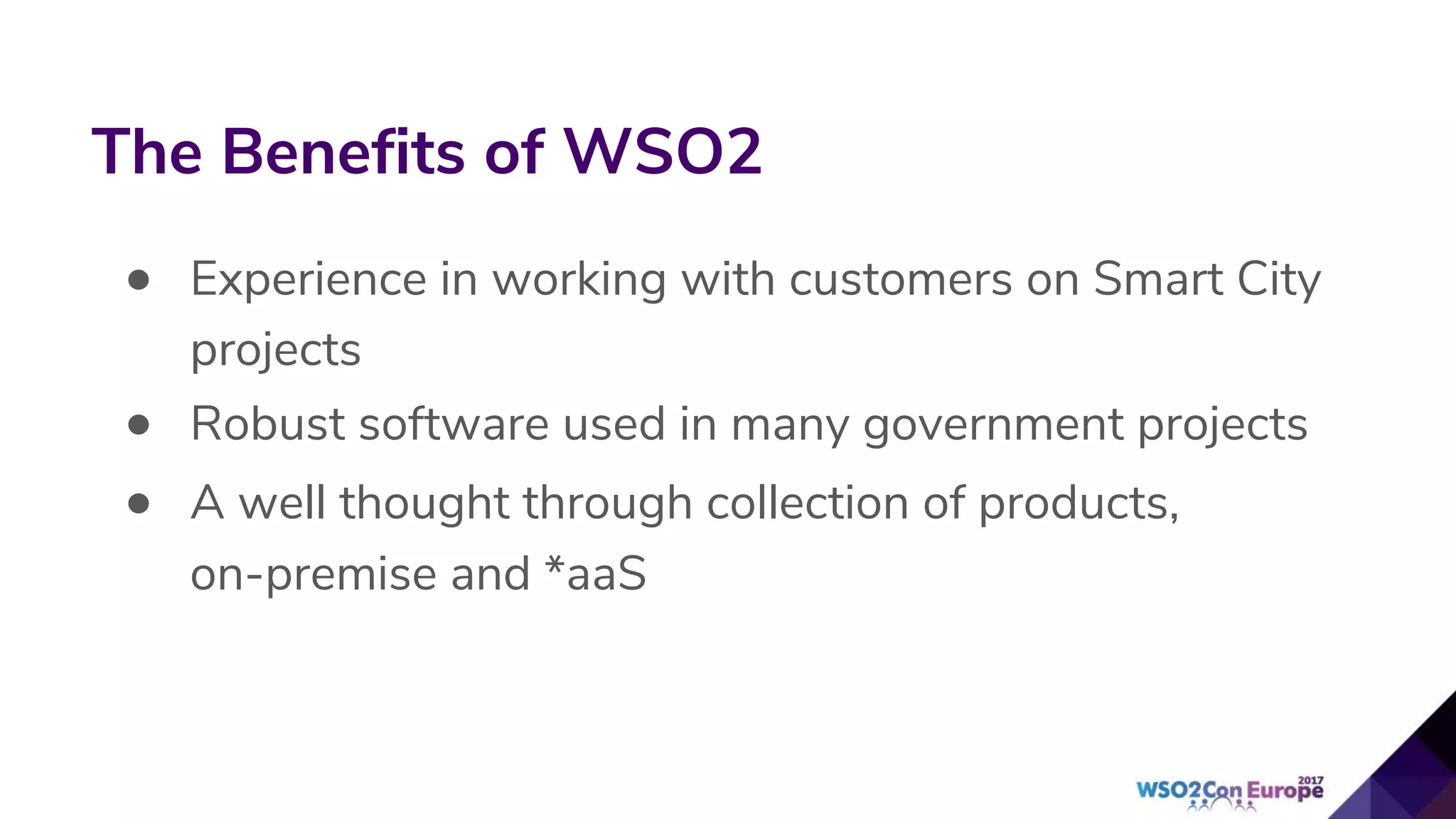 • Experience in working with customers on Smart City
projects
• Robust software used in many government projects
• A well thought through collection of products,
on-premise and *aaS
The Benefits of WSO2
 