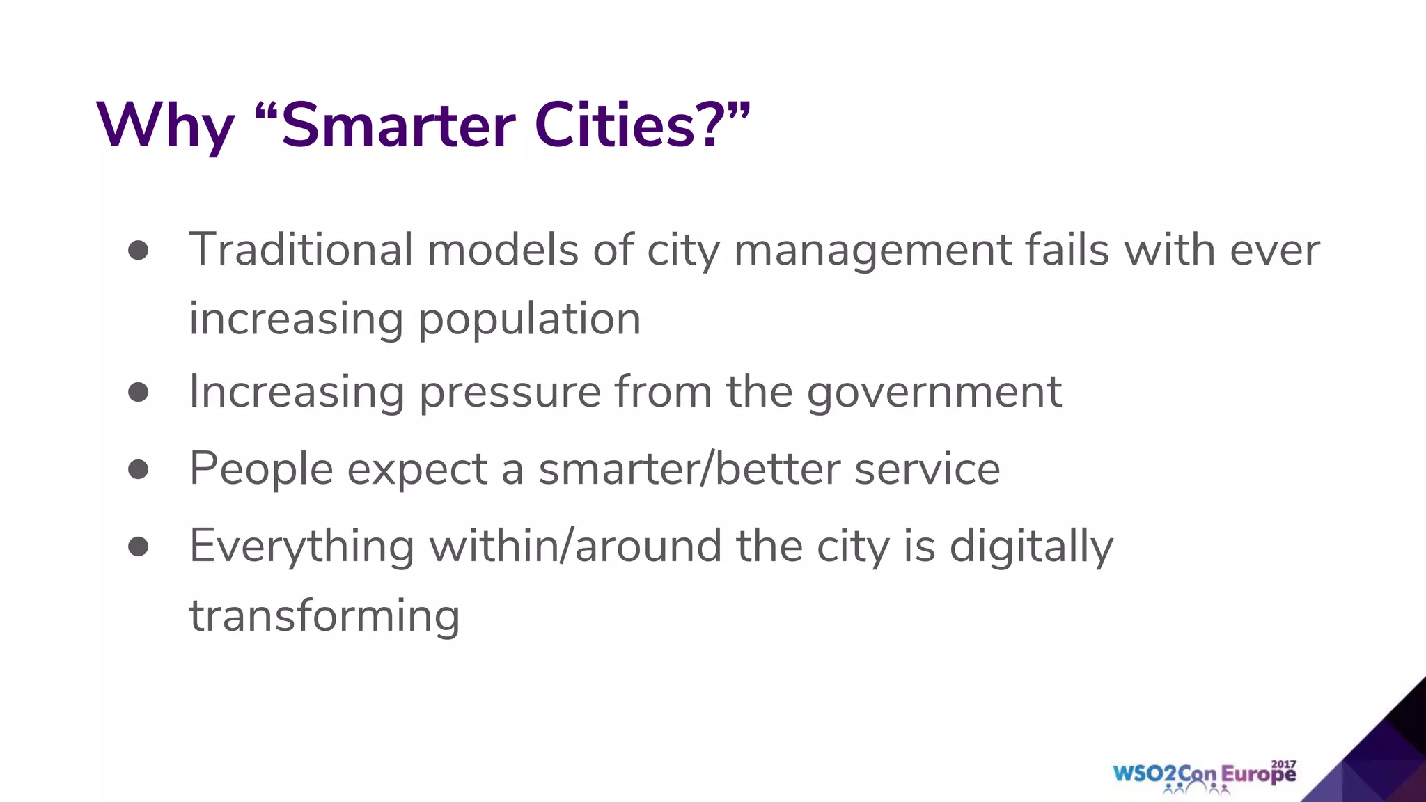 • Traditional models of city management fails with ever
increasing population
• Increasing pressure from the government
• People expect a smarter/better service
• Everything within/around the city is digitally
transforming
Why “Smarter Cities?”
 