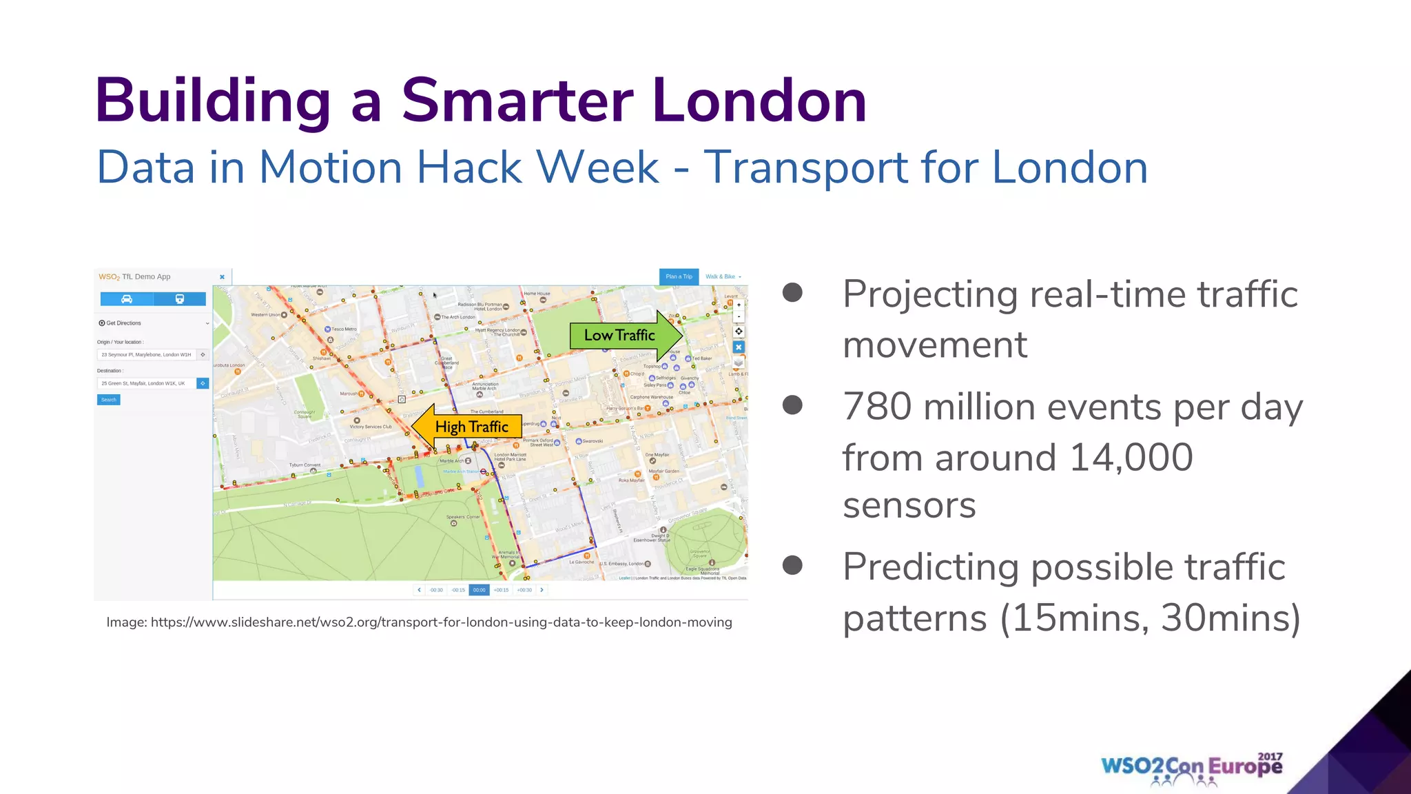Building a Smarter London
Data in Motion Hack Week - Transport for London
• Projecting real-time traffic
movement
• 780 million events per day
from around 14,000
sensors
• Predicting possible traffic
patterns (15mins, 30mins)Image: https://www.slideshare.net/wso2.org/transport-for-london-using-data-to-keep-london-moving
 