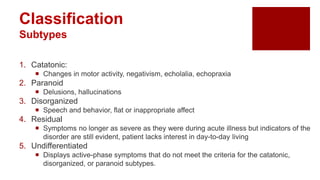 Classification
Subtypes
1. Catatonic:
 Changes in motor activity, negativism, echolalia, echopraxia
2. Paranoid
 Delusions, hallucinations
3. Disorganized
 Speech and behavior, flat or inappropriate affect
4. Residual
 Symptoms no longer as severe as they were during acute illness but indicators of the
disorder are still evident, patient lacks interest in day-to-day living
5. Undifferentiated
 Displays active-phase symptoms that do not meet the criteria for the catatonic,
disorganized, or paranoid subtypes.
 