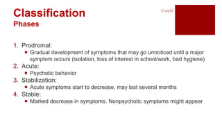 Classification
Phases
1. Prodromal:
 Gradual development of symptoms that may go unnoticed until a major
symptom occurs (isolation, loss of interest in school/work, bad hygiene)
2. Acute:
 Psychotic behavior
3. Stabilization:
 Acute symptoms start to decrease, may last several months
4. Stable:
 Marked decrease in symptoms. Nonpsychotic symptoms might appear
Cont’d
 
