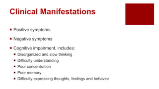 Clinical Manifestations
 Positive symptoms
 Negative symptoms
 Cognitive impairment, includes:
 Disorganized and slow thinking
 Difficulty understanding
 Poor concentration
 Poor memory
 Difficulty expressing thoughts, feelings and behavior
 