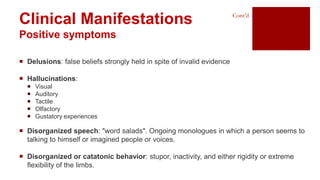 Clinical Manifestations
Positive symptoms
 Delusions: false beliefs strongly held in spite of invalid evidence
 Hallucinations:
 Visual
 Auditory
 Tactile
 Olfactory
 Gustatory experiences
 Disorganized speech: "word salads". Ongoing monologues in which a person seems to
talking to himself or imagined people or voices.
 Disorganized or catatonic behavior: stupor, inactivity, and either rigidity or extreme
flexibility of the limbs.
Cont’d
 