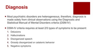 Diagnosis
 Most psychiatric disorders are heterogeneous, therefore, diagnosis is
made solely from clinical observations using the Diagnostic and
Statistical Manual of Mental Disorders criteria (DSM-IV)
 DSM-IV criteria requires at least 2/5 types of symptoms to be present:
1. Delusions
2. Hallucinations
3. Disorganized speech
4. Grossly disorganized or catatonic behavior
5. Negative symptoms
 