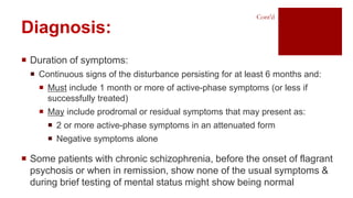  Duration of symptoms:
 Continuous signs of the disturbance persisting for at least 6 months and:
 Must include 1 month or more of active-phase symptoms (or less if
successfully treated)
 May include prodromal or residual symptoms that may present as:
 2 or more active-phase symptoms in an attenuated form
 Negative symptoms alone
 Some patients with chronic schizophrenia, before the onset of flagrant
psychosis or when in remission, show none of the usual symptoms &
during brief testing of mental status might show being normal
Diagnosis:
Cont’d
 