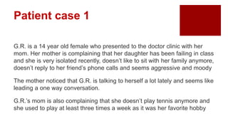 Patient case 1
G.R. is a 14 year old female who presented to the doctor clinic with her
mom. Her mother is complaining that her daughter has been failing in class
and she is very isolated recently, doesn’t like to sit with her family anymore,
doesn’t reply to her friend’s phone calls and seems aggressive and moody
The mother noticed that G.R. is talking to herself a lot lately and seems like
leading a one way conversation.
G.R.’s mom is also complaining that she doesn’t play tennis anymore and
she used to play at least three times a week as it was her favorite hobby
 