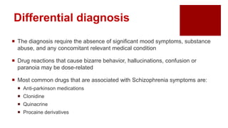 Differential diagnosis
 The diagnosis require the absence of significant mood symptoms, substance
abuse, and any concomitant relevant medical condition
 Drug reactions that cause bizarre behavior, hallucinations, confusion or
paranoia may be dose-related
 Most common drugs that are associated with Schizophrenia symptoms are:
 Anti-parkinson medications
 Clonidine
 Quinacrine
 Procaine derivatives
 