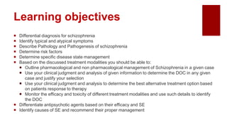 Learning objectives
 Differential diagnosis for schizophrenia
 Identify typical and atypical symptoms
 Describe Pathology and Pathogenesis of schizophrenia
 Determine risk factors
 Determine specific disease state management
 Based on the discussed treatment modalities you should be able to:
 Outline pharmacological and non pharmacological management of Schizophrenia in a given case
 Use your clinical judgment and analysis of given information to determine the DOC in any given
case and justify your selection
 Use your clinical judgment and analysis to determine the best alternative treatment option based
on patients response to therapy
 Monitor the efficacy and toxicity of different treatment modalities and use such details to identify
the DOC
 Differentiate antipsychotic agents based on their efficacy and SE
 Identify causes of SE and recommend their proper management
 