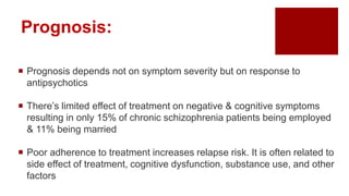Prognosis:
 Prognosis depends not on symptom severity but on response to
antipsychotics
 There’s limited effect of treatment on negative & cognitive symptoms
resulting in only 15% of chronic schizophrenia patients being employed
& 11% being married
 Poor adherence to treatment increases relapse risk. It is often related to
side effect of treatment, cognitive dysfunction, substance use, and other
factors
 