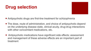  Antipsychotic drugs are first-line treatment for schizophrenia
 The dose, route of administration, and choice of antipsychotic depend
on the underlying disease state, clinical acuity, drug-drug interactions
with other concomitant medications, etc.
 Antipsychotic medications have significant side effects; assessment
and management of these adverse effects are an important part of
treatment
Drug selection
 