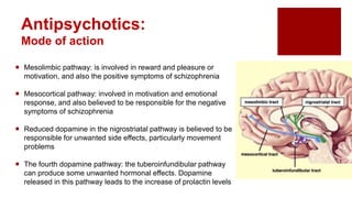  Mesolimbic pathway: is involved in reward and pleasure or
motivation, and also the positive symptoms of schizophrenia
 Mesocortical pathway: involved in motivation and emotional
response, and also believed to be responsible for the negative
symptoms of schizophrenia
 Reduced dopamine in the nigrostriatal pathway is believed to be
responsible for unwanted side effects, particularly movement
problems
 The fourth dopamine pathway: the tuberoinfundibular pathway
can produce some unwanted hormonal effects. Dopamine
released in this pathway leads to the increase of prolactin levels
Antipsychotics:
Mode of action
 