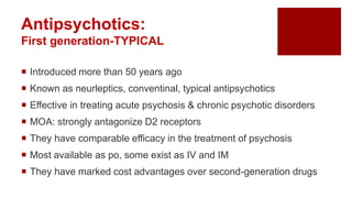  Introduced more than 50 years ago
 Known as neurleptics, conventinal, typical antipsychotics
 Effective in treating acute psychosis & chronic psychotic disorders
 MOA: strongly antagonize D2 receptors
 They have comparable efficacy in the treatment of psychosis
 Most available as po, some exist as IV and IM
 They have marked cost advantages over second-generation drugs
Antipsychotics:
First generation-TYPICAL
 