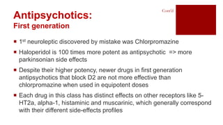  1st neuroleptic discovered by mistake was Chlorpromazine
 Haloperidol is 100 times more potent as antipsychotic => more
parkinsonian side effects
 Despite their higher potency, newer drugs in first generation
antipsychotics that block D2 are not more effective than
chlorpromazine when used in equipotent doses
 Each drug in this class has distinct effects on other receptors like 5-
HT2a, alpha-1, histaminic and muscarinic, which generally correspond
with their different side-effects profiles
Antipsychotics:
First generation
Cont’d
 